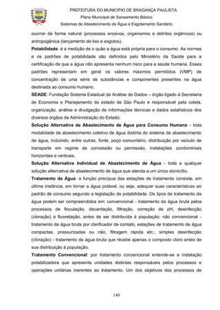 PREFEITURA DO MUNICÍPIO DE BRAGANÇA PAULISTA
Plano Municipal de Saneamento Básico
Sistemas de Abastecimento de Água e Esgotamento Sanitário
140
ocorrer de forma natural (processos erosivos, organismos e detritos orgânicos) ou
antropogênica (lançamento de lixo e esgotos).
Potabilidade: é a medição de o quão a água está própria para o consumo. As normas
e os padrões de potabilidade são definidos pelo Ministério da Saúde para a
certificação de que a água não apresenta nenhum risco para a saúde humana. Esses
padrões representam em geral os valores máximos permitidos (VMP) de
concentração de uma série de substâncias e componentes presentes na água
destinada ao consumo humano.
SEADE: Fundação Sistema Estadual de Análise de Dados – órgão ligado à Secretaria
de Economia e Planejamento do estado de São Paulo é responsável pela coleta,
organização, análise e divulgação de informações técnicas e dados estatísticos dos
diversos órgãos da Administração do Estado.
Solução Alternativa de Abastecimento de Água para Consumo Humano - toda
modalidade de abastecimento coletivo de água distinta do sistema de abastecimento
de água, incluindo, entre outras, fonte, poço comunitário, distribuição por veículo de
transporte em regime de concessão ou permissão, instalações condominiais
horizontais e verticais.
Solução Alternativa Individual de Abastecimento de Água - toda e qualquer
solução alternativa de abastecimento de água que atenda a um único domicílio.
Tratamento de Água: a função precípua das estações de tratamento consiste, em
última instância, em tornar a água potável, ou seja, adequar suas características ao
padrão de consumo segundo a legislação de potabilidade. Os tipos de tratamento da
água podem ser compreendidos em: convencional - tratamento da água bruta pelos
processos de floculação, decantação, filtração, correção de pH, desinfecção
(cloração) e fluoretação, antes de ser distribuída à população; não convencional -
tratamento da água bruta por clarificador de contato, estações de tratamento de água
compactas, pressurizadas ou não, filtragem rápida etc.; simples desinfecção
(cloração) - tratamento da água bruta que recebe apenas o composto cloro antes de
sua distribuição à população.
Tratamento Convencional: por tratamento convencional entende-se a instalação
potabilizadora que apresenta unidades distintas responsáveis pelos processos e
operações unitárias inerentes ao tratamento. Um dos objetivos dos processos de
 