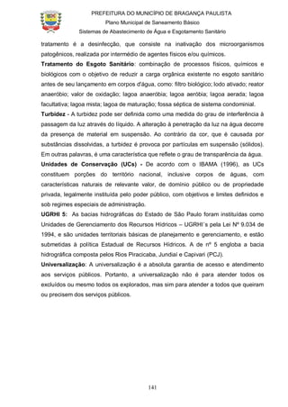 PREFEITURA DO MUNICÍPIO DE BRAGANÇA PAULISTA
Plano Municipal de Saneamento Básico
Sistemas de Abastecimento de Água e Esgotamento Sanitário
141
tratamento é a desinfecção, que consiste na inativação dos microorganismos
patogênicos, realizada por intermédio de agentes físicos e/ou químicos.
Tratamento do Esgoto Sanitário: combinação de processos físicos, químicos e
biológicos com o objetivo de reduzir a carga orgânica existente no esgoto sanitário
antes de seu lançamento em corpos d'água, como: filtro biológico; lodo ativado; reator
anaeróbio; valor de oxidação; lagoa anaeróbia; lagoa aeróbia; lagoa aerada; lagoa
facultativa; lagoa mista; lagoa de maturação; fossa séptica de sistema condominial.
Turbidez - A turbidez pode ser definida como uma medida do grau de interferência à
passagem da luz através do líquido. A alteração à penetração da luz na água decorre
da presença de material em suspensão. Ao contrário da cor, que é causada por
substâncias dissolvidas, a turbidez é provoca por partículas em suspensão (sólidos).
Em outras palavras, é uma característica que reflete o grau de transparência da água.
Unidades de Conservação (UCs) - De acordo com o IBAMA (1996), as UCs
constituem porções do território nacional, inclusive corpos de águas, com
características naturais de relevante valor, de domínio público ou de propriedade
privada, legalmente instituída pelo poder público, com objetivos e limites definidos e
sob regimes especiais de administração.
UGRHI 5: As bacias hidrográficas do Estado de São Paulo foram instituídas como
Unidades de Gerenciamento dos Recursos Hídricos – UGRHI´s pela Lei Nº 9.034 de
1994, e são unidades territoriais básicas de planejamento e gerenciamento, e estão
submetidas à política Estadual de Recursos Hídricos. A de nº 5 engloba a bacia
hidrográfica composta pelos Rios Piracicaba, Jundiaí e Capivari (PCJ).
Universalização: A universalização é a absoluta garantia de acesso e atendimento
aos serviços públicos. Portanto, a universalização não é para atender todos os
excluídos ou mesmo todos os explorados, mas sim para atender a todos que queiram
ou precisem dos serviços públicos.
 