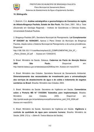 PREFEITURA DO MUNICÍPIO DE BRAGANÇA PAULISTA
Plano Municipal de Saneamento Básico
Sistemas de Abastecimento de Água e Esgotamento Sanitário
142
18. Bibliografia
1. Bistrichi, C.A. Análise estratigráfica e geomorfológica do Cenozóico da região
de Atibaia-Bragança Paulista, Estado de São Paulo. Rio Claro, 2001. 160 p. Tese
(Doutorado em Geologia Regional) – Instituto de Geociências e Ciências Exatas,
Universidade Estadual Paulista.
2. Bragança Paulista (SP). Secretaria Municipal de Planejamento. Lei Complementar
Nº 534/2007 de 16/04/2007, Aprova o Plano Diretor do Município de Bragança
Paulista, dispõe sobre o Sistema Municipal de Planejamento e dá outras providências.
Disponível em:
http://198.106.103.111/userfiles/smp/leis/LEI_COMPLEMENTAR_534_07_-
_Plano_Diretor_2C.pdf ˃ Acesso em 13/04/2010.
3. Brasil. Ministério da Saúde. Datasus, Cadernos do Pacto de Atenção Básica
2006 São Paulo. Disponível em:
http://tabnet.datasus.gov.br/tabdata/pacto2006/sp.htm. Acesso em maio/2010.
4. Brasil. Ministério das Cidades. Secretaria Nacional de Saneamento Ambiental.
Dimensionamento das necessidades de investimento para a universalização
dos serviços de abastecimento de água e de coleta e tratamento de esgotos
sanitários no Brasil. Brasília: Ministério das Cidades; 2003.
5. Brasil. Ministério da Saúde. Secretaria de Vigilância em Saúde. Comentários
sobre a Portaria MS N.º 518/2004: Subsídios para implementação. Brasília:
Ministério das Cidades, 2005. Disponível em:
http://portal.saude.gov.br/portal/arquivos/pdf/comentarios_port_518_2004.pdf
Acesso em maio/2010.
6. Brasil. Ministério da Saúde. Secretaria de Vigilância em Saúde. Vigilância e
controle da qualidade da água para consumo humano. Brasília: Ministério da
Saúde, 2006. 212 p. – (Série B. Textos Básicos de Saúde).
 