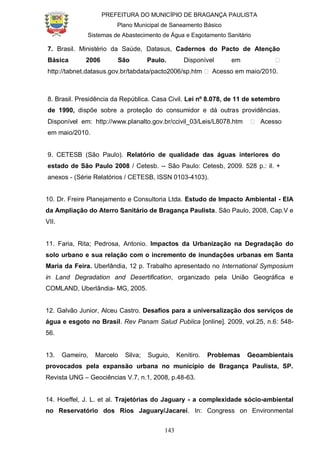 PREFEITURA DO MUNICÍPIO DE BRAGANÇA PAULISTA
Plano Municipal de Saneamento Básico
Sistemas de Abastecimento de Água e Esgotamento Sanitário
143
7. Brasil. Ministério da Saúde, Datasus, Cadernos do Pacto de Atenção
Básica 2006 São Paulo. Disponível em ˃
http://tabnet.datasus.gov.br/tabdata/pacto2006/sp.htm ˃ Acesso em maio/2010.
8. Brasil. Presidência da República. Casa Civil. Lei nº 8.078, de 11 de setembro
de 1990, dispõe sobre a proteção do consumidor e dá outras providências.
Disponível em: http://www.planalto.gov.br/ccivil_03/Leis/L8078.htm ˃ Acesso
em maio/2010.
9. CETESB (São Paulo). Relatório de qualidade das águas interiores do
estado de São Paulo 2008 / Cetesb. -- São Paulo: Cetesb, 2009. 528 p.: il. +
anexos - (Série Relatórios / CETESB, ISSN 0103-4103).
10. Dr. Freire Planejamento e Consultoria Ltda. Estudo de Impacto Ambiental - EIA
da Ampliação do Aterro Sanitário de Bragança Paulista. São Paulo, 2008, Cap.V e
VII.
11. Faria, Rita; Pedrosa, Antonio. Impactos da Urbanização na Degradação do
solo urbano e sua relação com o incremento de inundações urbanas em Santa
Maria da Feira. Uberlândia, 12 p. Trabalho apresentado no International Symposium
in Land Degradation and Desertification, organizado pela União Geográfica e
COMLAND, Uberlândia- MG, 2005.
12. Galvão Junior, Alceu Castro. Desafios para a universalização dos serviços de
água e esgoto no Brasil. Rev Panam Salud Publica [online]. 2009, vol.25, n.6: 548-
56.
13. Gameiro, Marcelo Silva; Suguio, Kenitiro. Problemas Geoambientais
provocados pela expansão urbana no município de Bragança Paulista, SP.
Revista UNG – Geociências V.7, n.1, 2008, p.48-63.
14. Hoeffel, J. L. et al. Trajetórias do Jaguary - a complexidade sócio-ambiental
no Reservatório dos Rios Jaguary/Jacareí. In: Congress on Environmental
 