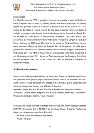 PREFEITURA DO MUNICÍPIO DE BRAGANÇA PAULISTA
Plano Municipal de Saneamento Básico
Sistemas de Abastecimento de Água e Esgotamento Sanitário
16
Emancipação
Em 13 de fevereiro de 1765, o povoado é reconhecido e recebe o nome de Distrito de
Paz e Freguesia da Conceição do Jaguary. Quatro dias depois, Conceição do Jaguary
recebe seu primeiro Vigário e é elevada a Paróquia. Em 17 de outubro de 1797,
desliga-se de Atibaia e recebe o nome de Vila Nova Bragança, nome esse ligado à
tradição portuguesa, cuja dinastia durante séculos governou Portugal e o Brasil. Em
20 de Abril de 1856, passa a denominar-se Bragança. Três anos depois, são
anexados a ela mais quatro municípios: Pedra Bela, Pinhalzinho, Vargem e Tuiuti. Em
30 de novembro de 1944, para diferenciar-se da cidade do Pará que tinha o mesmo
nome, passou a chamar-se Bragança Paulista. Em 24 de fevereiro de 1964, perde
parte de seu território com o desmembramento dos distritos de Vargem, Pinhalzinho e
Pedra Bela. Em 17 de Abril de 1970, Vargem é reintegrada ao território bragantino, e
em 30 de dezembro de 1991, Vargem e Tuiuti separam-se de Bragança. Em virtude
de seu excelente clima, em 28 de outubro de 1964, foi elevada à categoria de
Estância Climática.
1.2 Localização e acessos
Pertencente a Região Administrativa de Campinas, Bragança Paulista constitui um
dos principais municípios da região, sendo reconhecida em 29 de novembro de 1984,
como sede de Região do Governo do Estado de São Paulo, a qual é composta pelas
seguintes cidades que formam hoje a Região Bragantina:
Águas de Lindóia, Amparo, Atibaia, Bom Jesus dos Perdões, Bragança Paulista,
Joanópolis, Lindóia, Monte Alegre do Sul, Nazaré Paulista, Pedra Bela, Pinhalzinho,
Piracaia, Serra Negra, Socorro, Tuiuti e Vargem.
Localizada na região nordeste do Estado de São Paulo, nas coordenadas geográficas
22º57’07” de Latitude Sul e 46º32’31” de Longitude Oeste, Bragança Paulista faz
divisa com os seguintes municípios (Figura 1):
- Ao norte: Tuiuti, Pinhalzinho e Pedra Bela;
- À leste: Vargem;
 
