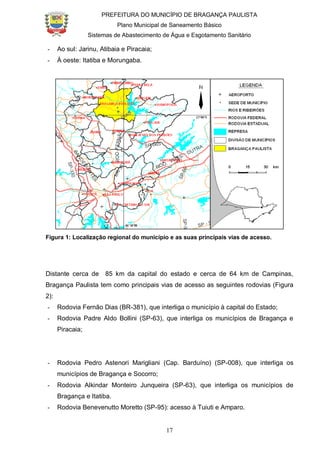 PREFEITURA DO MUNICÍPIO DE BRAGANÇA PAULISTA
Plano Municipal de Saneamento Básico
Sistemas de Abastecimento de Água e Esgotamento Sanitário
17
- Ao sul: Jarinu, Atibaia e Piracaia;
- À oeste: Itatiba e Morungaba.
Figura 1: Localização regional do município e as suas principais vias de acesso.
Distante cerca de 85 km da capital do estado e cerca de 64 km de Campinas,
Bragança Paulista tem como principais vias de acesso as seguintes rodovias (Figura
2):
- Rodovia Fernão Dias (BR-381), que interliga o município à capital do Estado;
- Rodovia Padre Aldo Bollini (SP-63), que interliga os municípios de Bragança e
Piracaia;
- Rodovia Pedro Astenori Marigliani (Cap. Barduíno) (SP-008), que interliga os
municípios de Bragança e Socorro;
- Rodovia Alkindar Monteiro Junqueira (SP-63), que interliga os municípios de
Bragança e Itatiba.
- Rodovia Benevenutto Moretto (SP-95): acesso à Tuiuti e Amparo.
 