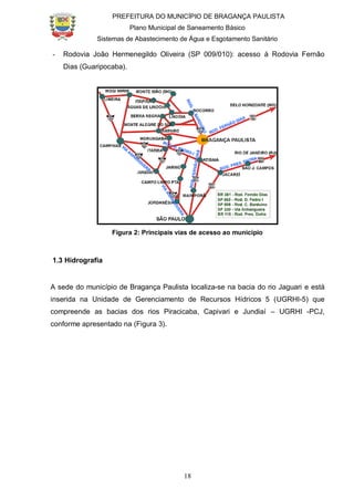 PREFEITURA DO MUNICÍPIO DE BRAGANÇA PAULISTA
Plano Municipal de Saneamento Básico
Sistemas de Abastecimento de Água e Esgotamento Sanitário
18
- Rodovia João Hermenegildo Oliveira (SP 009/010): acesso à Rodovia Fernão
Dias (Guaripocaba).
Figura 2: Principais vias de acesso ao município
1.3 Hidrografia
A sede do município de Bragança Paulista localiza-se na bacia do rio Jaguari e está
inserida na Unidade de Gerenciamento de Recursos Hídricos 5 (UGRHI-5) que
compreende as bacias dos rios Piracicaba, Capivari e Jundiaí – UGRHI -PCJ,
conforme apresentado na (Figura 3).
 