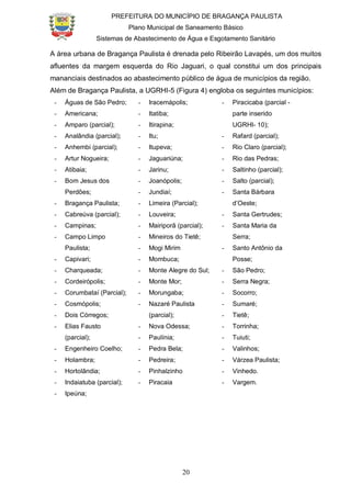 PREFEITURA DO MUNICÍPIO DE BRAGANÇA PAULISTA
Plano Municipal de Saneamento Básico
Sistemas de Abastecimento de Água e Esgotamento Sanitário
20
A área urbana de Bragança Paulista é drenada pelo Ribeirão Lavapés, um dos muitos
afluentes da margem esquerda do Rio Jaguari, o qual constitui um dos principais
mananciais destinados ao abastecimento público de água de municípios da região.
Além de Bragança Paulista, a UGRHI-5 (Figura 4) engloba os seguintes municípios:
- Águas de São Pedro;
- Americana;
- Amparo (parcial);
- Analândia (parcial);
- Anhembi (parcial);
- Artur Nogueira;
- Atibaia;
- Bom Jesus dos
Perdões;
- Bragança Paulista;
- Cabreúva (parcial);
- Campinas;
- Campo Limpo
Paulista;
- Capivari;
- Charqueada;
- Cordeirópolis;
- Corumbataí (Parcial);
- Cosmópolis;
- Dois Córregos;
- Elias Fausto
(parcial);
- Engenheiro Coelho;
- Holambra;
- Hortolândia;
- Indaiatuba (parcial);
- Ipeúna;
- Iracemápolis;
- Itatiba;
- Itirapina;
- Itu;
- Itupeva;
- Jaguariúna;
- Jarinu;
- Joanópolis;
- Jundiaí;
- Limeira (Parcial);
- Louveira;
- Mairiporã (parcial);
- Mineiros do Tietê;
- Mogi Mirim
- Mombuca;
- Monte Alegre do Sul;
- Monte Mor;
- Morungaba;
- Nazaré Paulista
(parcial);
- Nova Odessa;
- Paulínia;
- Pedra Bela;
- Pedreira;
- Pinhalzinho
- Piracaia
- Piracicaba (parcial -
parte inserido
UGRHI- 10);
- Rafard (parcial);
- Rio Claro (parcial);
- Rio das Pedras;
- Saltinho (parcial);
- Salto (parcial);
- Santa Bárbara
d’Oeste;
- Santa Gertrudes;
- Santa Maria da
Serra;
- Santo Antônio da
Posse;
- São Pedro;
- Serra Negra;
- Socorro;
- Sumaré;
- Tietê;
- Torrinha;
- Tuiuti;
- Valinhos;
- Várzea Paulista;
- Vinhedo.
- Vargem.
 