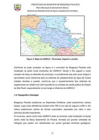PREFEITURA DO MUNICÍPIO DE BRAGANÇA PAULISTA
Plano Municipal de Saneamento Básico
Sistemas de Abastecimento de Água e Esgotamento Sanitário
21
Figura 4: Mapa da UGRHI-5 - Piracicaba, Capivari e Jundiaí.
Conforme se pode constatar na figura 4 o município de Bragança Paulista está
localizado na parte inicial (montante) da UGRHI-5. Sendo o Rio Jaguari o corpo
receptor de todos os efluentes do município, e considerando que este curso d’água é
aproveitado como manancial para os sistemas de abastecimento de água de muitas
cidades situadas a jusante, conclui-se que o equacionamento dos sistemas de
esgotamento da cidade é de vital importância no contexto de saúde pública do Estado
de São Paulo, especialmente no que tange a influência da UGRHI-5.
1.4 Topografia e Geologia
Bragança Paulista localiza-se na Depressão Periférica, onde predominam colinas
baixas, cujas cotas altimétricas oscilam entre 760 m (no vale do Jaguari) e 980 m. No
relevo predominam colinas de formas suavizadas, separadas por vales e sem
planícies aluviais importantes.
O município, assim como toda UGRHI-5 onde se encontra, está localizado na borda
centro leste da Bacia Sedimentar do Paraná, formada por grande variedade de
litologias que podem ser classificadas em quatro grandes domínios geológicos:
 