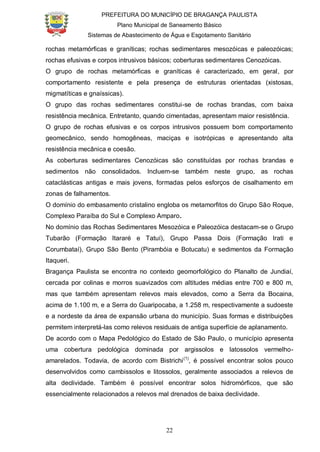 PREFEITURA DO MUNICÍPIO DE BRAGANÇA PAULISTA
Plano Municipal de Saneamento Básico
Sistemas de Abastecimento de Água e Esgotamento Sanitário
22
rochas metamórficas e graníticas; rochas sedimentares mesozóicas e paleozóicas;
rochas efusivas e corpos intrusivos básicos; coberturas sedimentares Cenozóicas.
O grupo de rochas metamórficas e graníticas é caracterizado, em geral, por
comportamento resistente e pela presença de estruturas orientadas (xistosas,
migmatíticas e gnaíssicas).
O grupo das rochas sedimentares constitui-se de rochas brandas, com baixa
resistência mecânica. Entretanto, quando cimentadas, apresentam maior resistência.
O grupo de rochas efusivas e os corpos intrusivos possuem bom comportamento
geomecânico, sendo homogêneas, maciças e isotrópicas e apresentando alta
resistência mecânica e coesão.
As coberturas sedimentares Cenozóicas são constituídas por rochas brandas e
sedimentos não consolidados. Incluem-se também neste grupo, as rochas
cataclásticas antigas e mais jovens, formadas pelos esforços de cisalhamento em
zonas de falhamentos.
O domínio do embasamento cristalino engloba os metamorfitos do Grupo São Roque,
Complexo Paraíba do Sul e Complexo Amparo.
No domínio das Rochas Sedimentares Mesozóica e Paleozóica destacam-se o Grupo
Tubarão (Formação Itararé e Tatuí), Grupo Passa Dois (Formação Irati e
Corumbataí), Grupo São Bento (Pirambóia e Botucatu) e sedimentos da Formação
Itaqueri.
Bragança Paulista se encontra no contexto geomorfológico do Planalto de Jundiaí,
cercada por colinas e morros suavizados com altitudes médias entre 700 e 800 m,
mas que também apresentam relevos mais elevados, como a Serra da Bocaina,
acima de 1.100 m, e a Serra do Guaripocaba, a 1.258 m, respectivamente a sudoeste
e a nordeste da área de expansão urbana do município. Suas formas e distribuições
permitem interpretá-las como relevos residuais de antiga superfície de aplanamento.
De acordo com o Mapa Pedológico do Estado de São Paulo, o município apresenta
uma cobertura pedológica dominada por argissolos e latossolos vermelho-
amarelados. Todavia, de acordo com Bistrichi(1)
, é possível encontrar solos pouco
desenvolvidos como cambissolos e litossolos, geralmente associados a relevos de
alta declividade. Também é possível encontrar solos hidromórficos, que são
essencialmente relacionados a relevos mal drenados de baixa declividade.
 