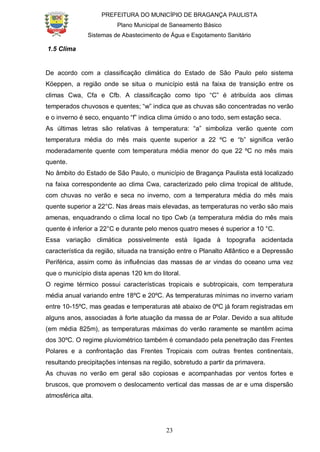 PREFEITURA DO MUNICÍPIO DE BRAGANÇA PAULISTA
Plano Municipal de Saneamento Básico
Sistemas de Abastecimento de Água e Esgotamento Sanitário
23
1.5 Clima
De acordo com a classificação climática do Estado de São Paulo pelo sistema
Köeppen, a região onde se situa o município está na faixa de transição entre os
climas Cwa, Cfa e Cfb. A classificação como tipo “C” é atribuída aos climas
temperados chuvosos e quentes; “w” indica que as chuvas são concentradas no verão
e o inverno é seco, enquanto “f” indica clima úmido o ano todo, sem estação seca.
As últimas letras são relativas à temperatura: “a” simboliza verão quente com
temperatura média do mês mais quente superior a 22 ºC e “b” significa verão
moderadamente quente com temperatura média menor do que 22 ºC no mês mais
quente.
No âmbito do Estado de São Paulo, o município de Bragança Paulista está localizado
na faixa correspondente ao clima Cwa, caracterizado pelo clima tropical de altitude,
com chuvas no verão e seca no inverno, com a temperatura média do mês mais
quente superior a 22°C. Nas áreas mais elevadas, as temperaturas no verão são mais
amenas, enquadrando o clima local no tipo Cwb (a temperatura média do mês mais
quente é inferior a 22°C e durante pelo menos quatro meses é superior a 10 °C.
Essa variação climática possivelmente está ligada à topografia acidentada
característica da região, situada na transição entre o Planalto Atlântico e a Depressão
Periférica, assim como às influências das massas de ar vindas do oceano uma vez
que o município dista apenas 120 km do litoral.
O regime térmico possui características tropicais e subtropicais, com temperatura
média anual variando entre 18ºC e 20ºC. As temperaturas mínimas no inverno variam
entre 10-15ºC, mas geadas e temperaturas até abaixo de 0ºC já foram registradas em
alguns anos, associadas à forte atuação da massa de ar Polar. Devido a sua altitude
(em média 825m), as temperaturas máximas do verão raramente se mantêm acima
dos 30ºC. O regime pluviométrico também é comandado pela penetração das Frentes
Polares e a confrontação das Frentes Tropicais com outras frentes continentais,
resultando precipitações intensas na região, sobretudo a partir da primavera.
As chuvas no verão em geral são copiosas e acompanhadas por ventos fortes e
bruscos, que promovem o deslocamento vertical das massas de ar e uma dispersão
atmosférica alta.
 