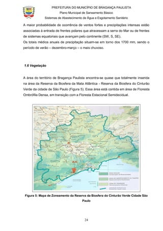 PREFEITURA DO MUNICÍPIO DE BRAGANÇA PAULISTA
Plano Municipal de Saneamento Básico
Sistemas de Abastecimento de Água e Esgotamento Sanitário
24
A maior probabilidade de ocorrência de ventos fortes e precipitações intensas estão
associadas à entrada de frentes polares que atravessam a serra do Mar ou de frentes
de sistemas equatoriais que avançam pelo continente (SW, S, SE).
Os totais médios anuais de precipitação situam-se em torno dos 1700 mm, sendo o
período de verão – dezembro-março – o mais chuvoso.
1.6 Vegetação
A área do território de Bragança Paulista encontra-se quase que totalmente inserida
na área da Reserva da Biosfera da Mata Atlântica - Reserva da Biosfera do Cinturão
Verde da cidade de São Paulo (Figura 5). Essa área está contida em área de Floresta
Ombrófila Densa, em transição com a Floresta Estacional Semidecidual.
Figura 5: Mapa de Zoneamento da Reserva da Biosfera do Cinturão Verde Cidade São
Paulo
 