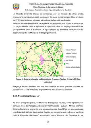PREFEITURA DO MUNICÍPIO DE BRAGANÇA PAULISTA
Plano Municipal de Saneamento Básico
Sistemas de Abastecimento de Água e Esgotamento Sanitário
25
A Floresta Ombrófila Densa se caracteriza por ser floresta de clima úmido,
praticamente sem período seco no decorrer do ano e temperaturas médias em torno
de 22ºC, ocorrendo nas encostas sul-sudeste da Serra da Mantiqueira.
Muito da vegetação originária na região já foi substituída por formas antrópicas de
ocupação do solo, como a agricultura e a pecuária, além do emprego de silvicultura,
principalmente pinus e eucaliptos. A figura (Figura 6) apresenta situação atual da
cobertura vegetal no Município de Bragança Paulista.
Figura 6: Cobertura Vegetal no Município de Bragança Paulista (Fonte SOS Mata
Atlântica)
Bragança Paulista também tem sua área inserida em duas grandes unidades de
conservação – APA Piracicaba Juqueri-Mirim e APA Sistema Cantareira.
1.6.1 Áreas Protegidas por Lei
As áreas protegidas por lei, no Município de Bragança Paulista, estão representadas
por duas Áreas de Proteção Ambiental (APA) Piracicaba – Juqueri – Mirim e a APA do
Sistema Cantareira, ocorrendo uma sobreposição das duas APA’s em algumas áreas;
uma Estação Ecológica Municipal do Caetê a ser regulamentada, o Parque Municipal
Natural Petronilla Markowicz” enquadrado como Unidade de Conservação de
 