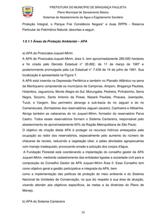 PREFEITURA DO MUNICÍPIO DE BRAGANÇA PAULISTA
Plano Municipal de Saneamento Básico
Sistemas de Abastecimento de Água e Esgotamento Sanitário
26
Proteção Integral, o Parque Frei Constâncio Nogara” e duas RPPN - Reserva
Particular do Patrimônio Natural, descritas a seguir.
1.6.1.1 Áreas de Proteção Ambiental – APA
a) APA de Piracicaba-Juqueri-Mirim
A APA de Piracicaba-Juqueri-Mirim, área II, tem aproximadamente 280.000 hectares
e foi criada pelo Decreto Estadual n° 26.882, de 11 de março de 1987 e
posteriormente promulgada pela Lei Estadual n° 7.438 de 14 de julho de 1991. Sua
localização é apresentada na Figura 7.
A APA está inserida na Depressão Periférica e também no Planalto Atlântico na serra
da Mantiqueira compreende os municípios de Campinas, Amparo, Bragança Paulista,
Holambra, Jaguariúna, Monte Alegre do Sul, Morungaba, Pedreira, Pinhalzinho, Serra
Negra, Socorro, Santo Antonio da Posse, Nazaré Paulista, Piracaia, Joanópolis,
Tuiuti, e Vargem. Seu perímetro abrange a sub-bacia do rio Jaguari e do rio
Camanducaia, (formadores dos reservatórios Jaguari-Jacareí), Cachoeira e Atibainha.
Abriga também as cabeceiras do rio Juqueri-Mirim, formador do reservatório Paiva
Castro. Todos esses reservatórios formam o Sistema Cantareira, responsável pelo
abastecimento de aproximadamente 60% da Região Metropolitana de São Paulo.
O objetivo de criação desta APA é proteger os recursos hídricos ameaçados pela
ocupação ao redor dos reservatórios, especialmente pelo aumento do número de
chácaras de recreio, reduzindo a vegetação ciliar, e pelas atividades agropecuárias
com manejo inadequado, provocando erosão e poluição dos corpos d'água.
A Fundação Florestal está coordenando a implantação do conselho gestor da APA
Juqueri-Mirim, mediante cadastramento das entidades ligadas a sociedade civil para a
composição do Conselho Gestor da APA Juqueri-Mirim Área II. Esse Conselho tem
como objetivo geral a gestão participativa e integrada da APA, bem
como a implementação das políticas de proteção do meio ambiente e do Sistema
Nacional de Unidades de Conservação, no que diz respeito à sua área de atuação,
visando atender aos objetivos específicos, às metas e às diretrizes do Plano de
Manejo.
b) APA do Sistema Cantareira
 