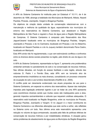 PREFEITURA DO MUNICÍPIO DE BRAGANÇA PAULISTA
Plano Municipal de Saneamento Básico
Sistemas de Abastecimento de Água e Esgotamento Sanitário
27
A APA do Sistema Cantareira foi instituída pela Lei Estadual nº 10.111, de 4 de
dezembro de 1998, abrange a totalidade dos Municípios de Mairiporã, Atibaia, Nazaré
Paulista, Piracaia, Joanópolis, Vargem e Bragança Paulista.
Os objetivos de criação desta unidade de conservação relacionam-se com a
manutenção e melhoria da qualidade da água, especialmente nos municípios do
entorno dos reservatórios do Sistema Cantareira, que abastecem a Região
Metropolitana de São Paulo e regulam o fluxo de água para a Região Metropolitana
de Campinas. O Sistema Cantareira é composto pelo Reservatório dos Rios
Jaguari/Jacareí localizado entre os municípios de Bragança Paulista, Vargem,
Joanópolis e Piracaia; o do rio Cachoeira, localizado em Piracaia; o do rio Atibainha,
localizado em Nazaré Paulista e o do rio Juquery também denominado Paiva Castro,
localizado em Mairiporã.
Esta APA ainda não foi regulamentada, o que vem estimulando conflitos e confrontos
entre os diversos atores sociais presentes na região, pelo direito do uso da água e do
solo.
A APA do Sistema Cantareira, representada na figura 7, apresenta uma problemática
ambiental centrada no parcelamento do solo e na conservação de recursos hídricos.
Nas últimas décadas, em função do acesso facilitado a esta região, através das
rodovias D. Pedro I e Fernão Dias, esta APA vem se tornando alvo de
empreendimentos imobiliários os mais diversos, consolidando um processo crescente
de ocupação do solo e uso turístico desordenado (Hoeffel et al., 2005).
O conflito pode ser claramente evidenciado nas atuais propostas de uso para o
Sistema Cantareira, em especial no entorno dos reservatórios. Apesar das restrições
impostas pela legislação ambiental vigente e por se tratar de uma APA apresenta
usos econômicos diversos sendo que muitas vezes são inadequados para a área,
gerando impactos socioambientais e culturais que requerem análises adequadas. O
reservatório está localizado na Região Bragantina, entre os municípios de Piracaia,
Bragança Paulista, Joanópolis e Vargem. O rio Jaguari é o maior contribuinte do
Sistema Cantareira e as diferentes alterações que este venha a sofrer, são refletidas
no Sistema como um todo. Nos últimos anos este reservatório apresentou uma
redução no volume de água armazenado, causada pela falta de políticas efetivas de
conservação de recursos hídricos e por instabilidades climáticas. A situação gerou
sérios problemas de abastecimento de água para os Municípios da Região Bragantina
 