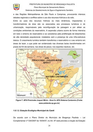 PREFEITURA DO MUNICÍPIO DE BRAGANÇA PAULISTA
Plano Municipal de Saneamento Básico
Sistemas de Abastecimento de Água e Esgotamento Sanitário
28
e das Regiões Metropolitanas de São Paulo e Campinas, provocando intensos
debates regionais e conflitos sobre o uso dos recursos hídricos e do solo.
Entre os usos dos recursos hídricos os mais dinâmicos, impactantes e
transformadores da área são os associados aos processos turísticos e de
urbanização, responsáveis pela reconfiguração da paisagem e por afetar as
condições ambientais do reservatório. A expansão urbana ocorre de forma intensiva
em todo o entorno do reservatório e se caracteriza pela proliferação de loteamentos
de alta densidade populacional, instalados sem a presença de uma infra-estrutura
básica. O crescimento turístico também transforma o reservatório e o seu entorno em
áreas de lazer, o que pode ser evidenciado nas diversas baías transformadas em
praias de fim-de-semana, nas áreas de pesca, nos esportes náuticos, etc.
Figura 7: APA Piracicaba Juqueri Mirim - Área II e APA Sistema Cantareira (Fonte:
www.ambiente.sp.gov.br)
1.6.1.2. Estação Ecológica Municipal do Caetê
De acordo com o Plano Diretor do Município de Bragança Paulista – Lei
Complementar nº 534/2007 de 16/04/07, no Art. 97 está prevista a criação da Estação
 