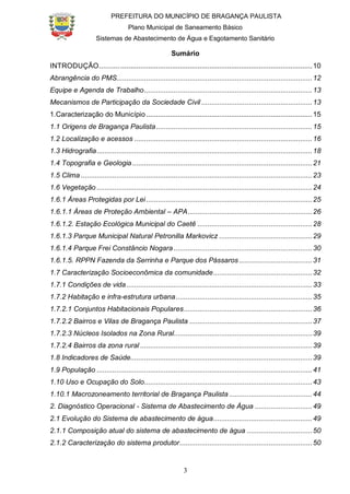 PREFEITURA DO MUNICÍPIO DE BRAGANÇA PAULISTA
Plano Municipal de Saneamento Básico
Sistemas de Abastecimento de Água e Esgotamento Sanitário
3
Sumário
INTRODUÇÃO...........................................................................................................10
Abrangência do PMS...................................................................................................12
Equipe e Agenda de Trabalho.....................................................................................13
Mecanismos de Participação da Sociedade Civil ........................................................13
1.Caracterização do Município....................................................................................15
1.1 Origens de Bragança Paulista...............................................................................15
1.2 Localização e acessos ..........................................................................................16
1.3 Hidrografia.............................................................................................................18
1.4 Topografia e Geologia...........................................................................................21
1.5 Clima .....................................................................................................................23
1.6 Vegetação .............................................................................................................24
1.6.1 Áreas Protegidas por Lei....................................................................................25
1.6.1.1 Áreas de Proteção Ambiental – APA...............................................................26
1.6.1.2. Estação Ecológica Municipal do Caetê ..........................................................28
1.6.1.3 Parque Municipal Natural Petronilla Markovicz ...............................................29
1.6.1.4 Parque Frei Constâncio Nogara ......................................................................30
1.6.1.5. RPPN Fazenda da Serrinha e Parque dos Pássaros.....................................31
1.7 Caracterização Socioeconômica da comunidade..................................................32
1.7.1 Condições de vida..............................................................................................33
1.7.2 Habitação e infra-estrutura urbana.....................................................................35
1.7.2.1 Conjuntos Habitacionais Populares.................................................................36
1.7.2.2 Bairros e Vilas de Bragança Paulista ..............................................................37
1.7.2.3 Núcleos Isolados na Zona Rural......................................................................39
1.7.2.4 Bairros da zona rural .......................................................................................39
1.8 Indicadores de Saúde............................................................................................39
1.9 População .............................................................................................................41
1.10 Uso e Ocupação do Solo.....................................................................................43
1.10.1 Macrozoneamento territorial de Bragança Paulista ..........................................44
2. Diagnóstico Operacional - Sistema de Abastecimento de Água .............................49
2.1 Evolução do Sistema de abastecimento de água..................................................49
2.1.1 Composição atual do sistema de abastecimento de água .................................50
2.1.2 Caracterização do sistema produtor...................................................................50
 