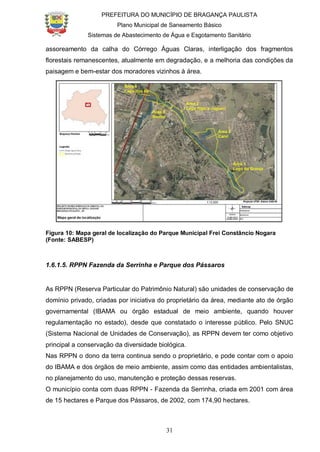 PREFEITURA DO MUNICÍPIO DE BRAGANÇA PAULISTA
Plano Municipal de Saneamento Básico
Sistemas de Abastecimento de Água e Esgotamento Sanitário
31
assoreamento da calha do Córrego Águas Claras, interligação dos fragmentos
florestais remanescentes, atualmente em degradação, e a melhoria das condições da
paisagem e bem-estar dos moradores vizinhos à área.
Figura 10: Mapa geral de localização do Parque Municipal Frei Constâncio Nogara
(Fonte: SABESP)
1.6.1.5. RPPN Fazenda da Serrinha e Parque dos Pássaros
As RPPN (Reserva Particular do Patrimônio Natural) são unidades de conservação de
domínio privado, criadas por iniciativa do proprietário da área, mediante ato de órgão
governamental (IBAMA ou órgão estadual de meio ambiente, quando houver
regulamentação no estado), desde que constatado o interesse público. Pelo SNUC
(Sistema Nacional de Unidades de Conservação), as RPPN devem ter como objetivo
principal a conservação da diversidade biológica.
Nas RPPN o dono da terra continua sendo o proprietário, e pode contar com o apoio
do IBAMA e dos órgãos de meio ambiente, assim como das entidades ambientalistas,
no planejamento do uso, manutenção e proteção dessas reservas.
O município conta com duas RPPN - Fazenda da Serrinha, criada em 2001 com área
de 15 hectares e Parque dos Pássaros, de 2002, com 174,90 hectares.
 