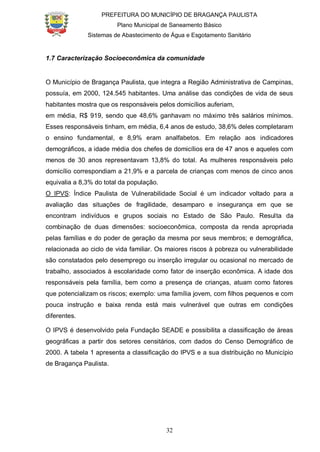 PREFEITURA DO MUNICÍPIO DE BRAGANÇA PAULISTA
Plano Municipal de Saneamento Básico
Sistemas de Abastecimento de Água e Esgotamento Sanitário
32
1.7 Caracterização Socioeconômica da comunidade
O Município de Bragança Paulista, que integra a Região Administrativa de Campinas,
possuía, em 2000, 124.545 habitantes. Uma análise das condições de vida de seus
habitantes mostra que os responsáveis pelos domicílios auferiam,
em média, R$ 919, sendo que 48,6% ganhavam no máximo três salários mínimos.
Esses responsáveis tinham, em média, 6,4 anos de estudo, 38,6% deles completaram
o ensino fundamental, e 8,9% eram analfabetos. Em relação aos indicadores
demográficos, a idade média dos chefes de domicílios era de 47 anos e aqueles com
menos de 30 anos representavam 13,8% do total. As mulheres responsáveis pelo
domicílio correspondiam a 21,9% e a parcela de crianças com menos de cinco anos
equivalia a 8,3% do total da população.
O IPVS: Índice Paulista de Vulnerabilidade Social é um indicador voltado para a
avaliação das situações de fragilidade, desamparo e insegurança em que se
encontram indivíduos e grupos sociais no Estado de São Paulo. Resulta da
combinação de duas dimensões: socioeconômica, composta da renda apropriada
pelas famílias e do poder de geração da mesma por seus membros; e demográfica,
relacionada ao ciclo de vida familiar. Os maiores riscos à pobreza ou vulnerabilidade
são constatados pelo desemprego ou inserção irregular ou ocasional no mercado de
trabalho, associados à escolaridade como fator de inserção econômica. A idade dos
responsáveis pela família, bem como a presença de crianças, atuam como fatores
que potencializam os riscos; exemplo: uma família jovem, com filhos pequenos e com
pouca instrução e baixa renda está mais vulnerável que outras em condições
diferentes.
O IPVS é desenvolvido pela Fundação SEADE e possibilita a classificação de áreas
geográficas a partir dos setores censitários, com dados do Censo Demográfico de
2000. A tabela 1 apresenta a classificação do IPVS e a sua distribuição no Município
de Bragança Paulista.
 