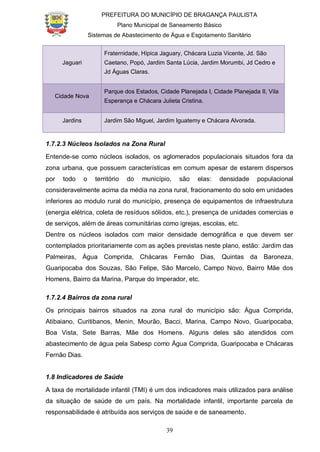 PREFEITURA DO MUNICÍPIO DE BRAGANÇA PAULISTA
Plano Municipal de Saneamento Básico
Sistemas de Abastecimento de Água e Esgotamento Sanitário
39
Jaguari
Fraternidade, Hípica Jaguary, Chácara Luzia Vicente, Jd. São
Caetano, Popó, Jardim Santa Lúcia, Jardim Morumbi, Jd Cedro e
Jd Águas Claras.
Cidade Nova
Parque dos Estados, Cidade Planejada I, Cidade Planejada II, Vila
Esperança e Chácara Julieta Cristina.
Jardins Jardim São Miguel, Jardim Iguatemy e Chácara Alvorada.
1.7.2.3 Núcleos Isolados na Zona Rural
Entende-se como núcleos isolados, os aglomerados populacionais situados fora da
zona urbana, que possuem características em comum apesar de estarem dispersos
por todo o território do município, são elas: densidade populacional
consideravelmente acima da média na zona rural, fracionamento do solo em unidades
inferiores ao modulo rural do município, presença de equipamentos de infraestrutura
(energia elétrica, coleta de resíduos sólidos, etc.), presença de unidades comercias e
de serviços, além de áreas comunitárias como igrejas, escolas, etc.
Dentre os núcleos isolados com maior densidade demográfica e que devem ser
contemplados prioritariamente com as ações previstas neste plano, estão: Jardim das
Palmeiras, Água Comprida, Chácaras Fernão Dias, Quintas da Baroneza,
Guaripocaba dos Souzas, São Felipe, São Marcelo, Campo Novo, Bairro Mãe dos
Homens, Bairro da Marina, Parque do Imperador, etc.
1.7.2.4 Bairros da zona rural
Os principais bairros situados na zona rural do município são: Água Comprida,
Atibaiano, Curitibanos, Menin, Mourão, Bacci, Marina, Campo Novo, Guaripocaba,
Boa Vista, Sete Barras, Mãe dos Homens. Alguns deles são atendidos com
abastecimento de água pela Sabesp como Água Comprida, Guaripocaba e Chácaras
Fernão Dias.
1.8 Indicadores de Saúde
A taxa de mortalidade infantil (TMI) é um dos indicadores mais utilizados para análise
da situação de saúde de um país. Na mortalidade infantil, importante parcela de
responsabilidade é atribuída aos serviços de saúde e de saneamento.
 