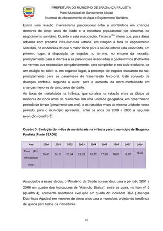 PREFEITURA DO MUNICÍPIO DE BRAGANÇA PAULISTA
Plano Municipal de Saneamento Básico
Sistemas de Abastecimento de Água e Esgotamento Sanitário
40
Existe uma relação inversamente proporcional entre a mortalidade em crianças
menores de cinco anos de idade e a cobertura populacional por sistemas de
esgotamento sanitário. Quanto a esta associação, Teixeira(20)
afirma que, para áreas
urbanas com precária infra-estrutura urbana, em relação à falta de esgotamento
sanitário, há evidências de que o maior risco para a saúde infantil está associado, em
primeiro lugar, à disposição de esgotos no terreno, no entorno da moradia,
principalmente para a diarréia e as parasitoses associadas a geohelmintos (helmintos
ou vermes que necessitam obrigatoriamente, para completar o seu ciclo evolutivo, de
um estágio no solo); e, em segundo lugar, à presença de esgotos escoando na rua,
principalmente para as parasitoses de transmissão feco-oral. Este conjunto de
doenças contribui, segundo o autor, para o aumento da morbi-mortalidade em
crianças menores de cinco anos de idade.
As taxas de mortalidade na infância, que consiste na relação entre os óbitos de
menores de cinco anos de residentes em uma unidade geográfica, em determinado
período de tempo (geralmente um ano), e os nascidos vivos da mesma unidade nesse
período, para o município apresenta, entre os anos de 2000 a 2008 a seguinte
evolução (quadro 3):
Quadro 3: Evolução do índice de mortalidade na infância para o município de Bragança
Paulista (Fonte SEADE)
Ano 2000 2001 2002 2003 2004 2005 2006 2007 2008
Taxa (Por
mil nascidos
vivos)
20,40 24,13 23,04 23,28 18,72 17,89 19,03 18,97
15,29
Associados a esses dados, o Ministério da Saúde apresentou, para o período 2001 a
2006 um quadro dos indicadores de “Atenção Básica”, entre os quais, no item nº 6
(quadro 4), apresenta acentuada evolução em queda do indicador DDA (Doenças
Diarréicas Agudas) em menores de cinco anos para o município, projetando tendência
de queda para todos os indicadores.
 