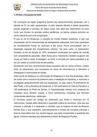 PREFEITURA DO MUNICÍPIO DE BRAGANÇA PAULISTA
Plano Municipal de Saneamento Básico
Sistemas de Abastecimento de Água e Esgotamento Sanitário
43
1.10 Uso e Ocupação do Solo
Os municípios da região bragantina tiveram seu desenvolvimento associado, até a
década de 70, ao setor agropecuário. A partir daquela década a cidade apresentou
grande expansão e avançou em áreas rurais, pois além dos loteamentos na zona
norte, que formam os grandes centros periféricos, os bairros antigos próximos ao
centro passaram por uma recuperação.
O que se vê em Bragança, a exemplo de muitas cidades brasileiras, é que sua
urbanização não foi acompanhada de planejamento adequado, pois foram ignoradas
as características físicas do município e tão pouco houve preocupação com a
disposição espacial dos equipamentos urbanos. Na zona norte, os loteamentos
iniciados no fim da década de 1970, receberam construções em regime de mutirão
com características populares. Além dessa zona, loteamentos também surgiram nas
zonas sul, leste e oeste. A paisagem, ao norte, é marcada por casas populares e ao
sul, por casas ou condomínios de alto padrão.
Atualmente uma das características dessa ocupação são os vazios urbanos, criados
entre os loteamentos, que encarecem as obras de infra-estrutura e dificultam a
interligação e continuidade da cidade.
Outro ponto de destaque na urbanização de Bragança é a sua industrialização. Além
de contar com o incentivo da prefeitura para a instalação de indústrias, o município é
privilegiado geograficamente pela sua localização, ou seja, está a 70 quilômetros de
São Paulo, a 60 quilômetros de Campinas, a 120 quilômetros do Vale do Paraíba e a
150 quilômetros do Porto de Santos. A industrialização cresceu com presença de
indústrias como Santher (papel), a Arcor (alimentícia), indústrias que fabricam
componentes eletrônicos, metalurgia.
O município possui um Código de Urbanismo que divide o município em 12
macrozonas, metade delas destinada a expansão urbana do município. Uma das que
chamam a atenção é a destinada a indústria, que se localiza no eixo da Rodovia
Fernão Dias, o que expandirá, automaticamente o número de moradias próximas a
área do reservatório dos rios Jacareí-Jaguari, que pode comprometer a qualidade das
águas, inclusive daquelas que abastecem a cidade de Bragança Paulista.
 