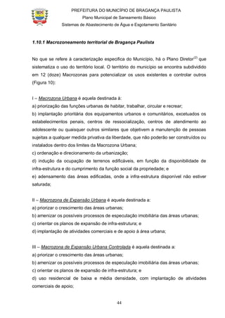 PREFEITURA DO MUNICÍPIO DE BRAGANÇA PAULISTA
Plano Municipal de Saneamento Básico
Sistemas de Abastecimento de Água e Esgotamento Sanitário
44
1.10.1 Macrozoneamento territorial de Bragança Paulista
No que se refere à caracterização especifica do Município, há o Plano Diretor(2)
que
sistematiza o uso do território local. O território do município se encontra subdividido
em 12 (doze) Macrozonas para potencializar os usos existentes e controlar outros
(Figura 10):
I – Macrozona Urbana é aquela destinada à:
a) priorização das funções urbanas de habitar, trabalhar, circular e recrear;
b) implantação prioritária dos equipamentos urbanos e comunitários, excetuados os
estabelecimentos penais, centros de ressocialização, centros de atendimento ao
adolescente ou quaisquer outros similares que objetivem a manutenção de pessoas
sujeitas a qualquer medida privativa da liberdade, que não poderão ser construídos ou
instalados dentro dos limites da Macrozona Urbana;
c) ordenação e direcionamento da urbanização;
d) indução da ocupação de terrenos edificáveis, em função da disponibilidade de
infra-estrutura e do cumprimento da função social da propriedade; e
e) adensamento das áreas edificadas, onde a infra-estrutura disponível não estiver
saturada;
II – Macrozona de Expansão Urbana é aquela destinada a:
a) priorizar o crescimento das áreas urbanas;
b) amenizar os possíveis processos de especulação imobiliária das áreas urbanas;
c) orientar os planos de expansão de infra-estrutura; e
d) implantação de atividades comerciais e de apoio à área urbana;
III – Macrozona de Expansão Urbana Controlada é aquela destinada a:
a) priorizar o crescimento das áreas urbanas;
b) amenizar os possíveis processos de especulação imobiliária das áreas urbanas;
c) orientar os planos de expansão de infra-estrutura; e
d) uso residencial de baixa e média densidade, com implantação de atividades
comerciais de apoio;
 
