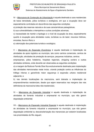 PREFEITURA DO MUNICÍPIO DE BRAGANÇA PAULISTA
Plano Municipal de Saneamento Básico
Sistemas de Abastecimento de Água e Esgotamento Sanitário
45
IV – Macrozona de Contenção de Urbanização é aquela destinada a usos residenciais
de baixa densidade, pólos turísticos e ecológicos, em que a ocupação deve ser
especialmente controlada em decorrência das seguintes condições:
a) proteção das reservas naturais e de suas características paisagísticas;
b) sua vulnerabilidade a intempéries e outras condições adversas;
c) necessidade de manter a tipologia e o nível de ocupação da área, especialmente
quanto à ocupação para atividades rurais, turísticas ou de lazer; recursos hídricos,
encostas, fauna e flora; e
e) valorização dos potenciais turístico e ecológico;
V – Macrozona de Expansão Econômica é aquela destinada à implantação de
atividades de apoio logístico ao município, tais como centros comerciais, centros de
distribuição, atividades de prestação de serviços, pequenas indústrias, centros
empresariais, pólos hoteleiros, hospitais regionais, shopping centers e outras
atividades similares, onde deverão ser observadas as seguintes condições:
a) a margem da Rodovia Fernão Dias fica exclusivamente destinada para implantação
das atividades mencionadas neste inciso, criando proteção contra as influências do
tráfego intenso e garantindo maior segurança à expansão urbana residencial
adjacente; e
b) nas demais localizações da macrozona, será tolerada a implantação de
empreendimentos residenciais, desde que sejam reservados nas margens das vias
definidoras da macrozona lotes não-residenciais;
VI – Macrozona de Expansão Industrial é aquela destinada à implantação de
atividades de fomento industrial e empresarial no município, que não gerem
degradação ambiental;
VII – Macrozona de Expansão Industrial Especial é aquela destinada à implantação
de atividades de fomento industrial e empresarial no município, que não gerem
degradação ambiental ou descaracterização dos mananciais por estarem localizadas
nas proximidades do Rio Jaguari;
 
