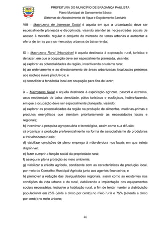 PREFEITURA DO MUNICÍPIO DE BRAGANÇA PAULISTA
Plano Municipal de Saneamento Básico
Sistemas de Abastecimento de Água e Esgotamento Sanitário
46
VIII – Macrozona de Interesse Social é aquela em que a urbanização deve ser
especialmente planejada e disciplinada, visando atender às necessidades sociais de
acesso à moradia, regular o conjunto do mercado de terras urbanas e aumentar a
oferta de terras para os mercados urbanos de baixa renda;
IX – Macrozona Rural Urbanizável é aquela destinada à exploração rural, turística e
de lazer, em que a ocupação deve ser especialmente planejada, visando:
a) explorar as potencialidades da região, incentivando o turismo rural;
b) ao ordenamento e ao direcionamento de áreas urbanizadas localizadas próximas
aos núcleos rurais produtivos; e
c) consolidar a tendência local em ocupação para fins de lazer;
X – Macrozona Rural é aquela destinada à exploração agrícola, pastoril e extrativa,
usos residenciais de baixa densidade, pólos turísticos e ecológicos, hotéis-fazenda,
em que a ocupação deve ser especialmente planejada, visando:
a) explorar as potencialidades da região na produção de alimentos, matérias-primas e
produtos energéticos que atendam prioritariamente às necessidades locais e
regionais;
b) incentivar a pesquisa agropecuária e tecnológica, assim como sua difusão;
c) organizar a produção preferencialmente na forma de associativismo de produtores
e trabalhadores rurais;
d) viabilizar condições de pleno emprego à mão-de-obra nos locais em que esteja
disponível;
e) fazer cumprir a função social da propriedade rural;
f) assegurar plena proteção ao meio ambiente;
g) viabilizar o crédito agrícola, condizente com as características de produção local,
por meio do Conselho Municipal Agrícola junto aos agentes financeiros; e
h) promover a redução das desigualdades regionais, assim como as existentes nas
condições da vida urbana e da rural, viabilizando a implantação dos equipamentos
sociais necessários, inclusive a habitação rural, a fim de tentar manter a distribuição
populacional em 25% (vinte e cinco por cento) no meio rural e 75% (setenta e cinco
por cento) no meio urbano;
 