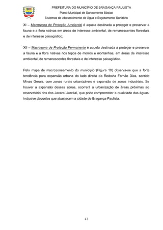 PREFEITURA DO MUNICÍPIO DE BRAGANÇA PAULISTA
Plano Municipal de Saneamento Básico
Sistemas de Abastecimento de Água e Esgotamento Sanitário
47
XI – Macrozona de Proteção Ambiental é aquela destinada a proteger e preservar a
fauna e a flora nativas em áreas de interesse ambiental, de remanescentes florestais
e de interesse paisagístico;
XII – Macrozona de Proteção Permanente é aquela destinada a proteger e preservar
a fauna e a flora nativas nos topos de morros e montanhas, em áreas de interesse
ambiental, de remanescentes florestais e de interesse paisagístico.
Pelo mapa de macrozoneamento do município (Figura 10) observa-se que a forte
tendência para expansão urbana do lado direito da Rodovia Fernão Dias, sentido
Minas Gerais, com zonas rurais urbanizáveis e expansão de zonas industriais. Se
houver a expansão dessas zonas, ocorrerá a urbanização de áreas próximas ao
reservatório dos rios Jacareí-Jundiaí, que pode comprometer a qualidade das águas,
inclusive daquelas que abastecem a cidade de Bragança Paulista.
 