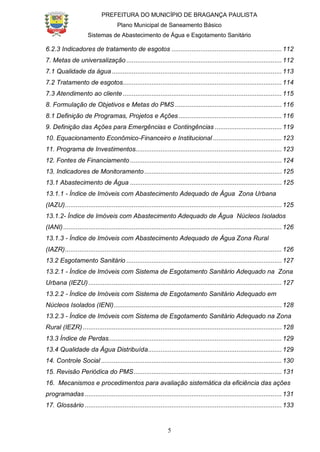 PREFEITURA DO MUNICÍPIO DE BRAGANÇA PAULISTA
Plano Municipal de Saneamento Básico
Sistemas de Abastecimento de Água e Esgotamento Sanitário
5
6.2.3 Indicadores de tratamento de esgotos .............................................................112
7. Metas de universalização ......................................................................................112
7.1 Qualidade da água ..............................................................................................113
7.2 Tratamento de esgotos........................................................................................114
7.3 Atendimento ao cliente........................................................................................115
8. Formulação de Objetivos e Metas do PMS ...........................................................116
8.1 Definição de Programas, Projetos e Ações .........................................................116
9. Definição das Ações para Emergências e Contingências .....................................119
10. Equacionamento Econômico-Financeiro e Institucional ......................................123
11. Programa de Investimentos.................................................................................123
12. Fontes de Financiamento....................................................................................124
13. Indicadores de Monitoramento ............................................................................125
13.1 Abastecimento de Água ....................................................................................125
13.1.1 - Índice de Imóveis com Abastecimento Adequado de Água Zona Urbana
(IAZU)........................................................................................................................125
13.1.2- Índice de Imóveis com Abastecimento Adequado de Água Núcleos Isolados
(IANI).........................................................................................................................126
13.1.3 - Índice de Imóveis com Abastecimento Adequado de Água Zona Rural
(IAZR)........................................................................................................................126
13.2 Esgotamento Sanitário ......................................................................................127
13.2.1 - Índice de Imóveis com Sistema de Esgotamento Sanitário Adequado na Zona
Urbana (IEZU)...........................................................................................................127
13.2.2 - Índice de Imóveis com Sistema de Esgotamento Sanitário Adequado em
Núcleos Isolados (IENI).............................................................................................128
13.2.3 - Índice de Imóveis com Sistema de Esgotamento Sanitário Adequado na Zona
Rural (IEZR) ..............................................................................................................128
13.3 Índice de Perdas................................................................................................129
13.4 Qualidade da Água Distribuída..........................................................................129
14. Controle Social ....................................................................................................130
15. Revisão Periódica do PMS..................................................................................131
16. Mecanismos e procedimentos para avaliação sistemática da eficiência das ações
programadas .............................................................................................................131
17. Glossário .............................................................................................................133
 