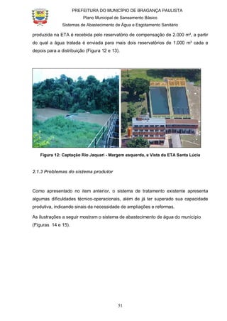 PREFEITURA DO MUNICÍPIO DE BRAGANÇA PAULISTA
Plano Municipal de Saneamento Básico
Sistemas de Abastecimento de Água e Esgotamento Sanitário
51
produzida na ETA é recebida pelo reservatório de compensação de 2.000 m³, a partir
do qual a água tratada é enviada para mais dois reservatórios de 1.000 m³ cada e
depois para a distribuição (Figura 12 e 13).
Figura 12: Captação Rio Jaquari - Margem esquerda, e Vista da ETA Santa Lúcia
2.1.3 Problemas do sistema produtor
Como apresentado no item anterior, o sistema de tratamento existente apresenta
algumas dificuldades técnico-operacionais, além de já ter superado sua capacidade
produtiva, indicando sinais da necessidade de ampliações e reformas.
As ilustrações a seguir mostram o sistema de abastecimento de água do município
(Figuras 14 e 15).
 