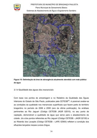 PREFEITURA DO MUNICÍPIO DE BRAGANÇA PAULISTA
Plano Municipal de Saneamento Básico
Sistemas de Abastecimento de Água e Esgotamento Sanitário
54
Figura 15: Delimitação da área de abrangência atualmente atendida com rede pública
de água
2.1.4 Qualidade das águas dos mananciais
Com base nos pontos de amostragem e no Relatório da Qualidade das Águas
Interiores do Estado de São Paulo, publicados pela CETESB(9)
, é possível avaliar-se
as condições da qualidade nos mananciais superficiais que fazem parte do território
bragantino no período de 2006 a 2008 (ano da última publicação). As análises
pertinentes ao Rio Jaguari (Código CETESB JAGR 02010), no seu ponto de
captação, demonstram a qualidade de água que serve para o abastecimento da
cidade. Já a dos pontos referentes ao Rio Jaguari (Código CETESB - JAGR 02100) e
ao Ribeirão dos Lavapés (Código CETESB - LAPE 02900) refletem a condição dos
efluentes lançados nesses cursos d’água.
 