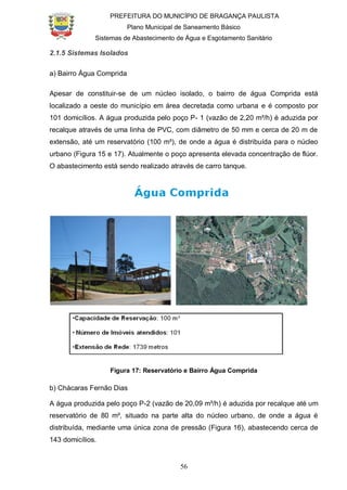 PREFEITURA DO MUNICÍPIO DE BRAGANÇA PAULISTA
Plano Municipal de Saneamento Básico
Sistemas de Abastecimento de Água e Esgotamento Sanitário
56
2.1.5 Sistemas Isolados
a) Bairro Água Comprida
Apesar de constituir-se de um núcleo isolado, o bairro de água Comprida está
localizado a oeste do município em área decretada como urbana e é composto por
101 domicílios. A água produzida pelo poço P- 1 (vazão de 2,20 m³/h) é aduzida por
recalque através de uma linha de PVC, com diâmetro de 50 mm e cerca de 20 m de
extensão, até um reservatório (100 m³), de onde a água é distribuída para o núcleo
urbano (Figura 15 e 17). Atualmente o poço apresenta elevada concentração de flúor.
O abastecimento está sendo realizado através de carro tanque.
Figura 17: Reservatório e Bairro Água Comprida
b) Chácaras Fernão Dias
A água produzida pelo poço P-2 (vazão de 20,09 m³/h) é aduzida por recalque até um
reservatório de 80 m³, situado na parte alta do núcleo urbano, de onde a água é
distribuída, mediante uma única zona de pressão (Figura 16), abastecendo cerca de
143 domicílios.
 