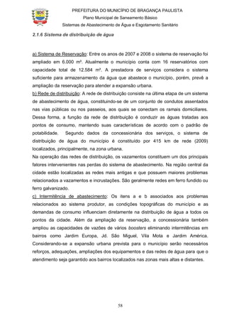 PREFEITURA DO MUNICÍPIO DE BRAGANÇA PAULISTA
Plano Municipal de Saneamento Básico
Sistemas de Abastecimento de Água e Esgotamento Sanitário
58
2.1.6 Sistema de distribuição de água
a) Sistema de Reservação: Entre os anos de 2007 e 2008 o sistema de reservação foi
ampliado em 6.000 m³. Atualmente o município conta com 16 reservatórios com
capacidade total de 12.584 m³. A prestadora de serviços considera o sistema
suficiente para armazenamento da água que abastece o município, porém, prevê a
ampliação da reservação para atender a expansão urbana.
b) Rede de distribuição: A rede de distribuição consiste na última etapa de um sistema
de abastecimento de água, constituindo-se de um conjunto de condutos assentados
nas vias públicas ou nos passeios, aos quais se conectam os ramais domiciliares.
Dessa forma, a função da rede de distribuição é conduzir as águas tratadas aos
pontos de consumo, mantendo suas características de acordo com o padrão de
potabilidade. Segundo dados da concessionária dos serviços, o sistema de
distribuição de água do município é constituído por 415 km de rede (2009)
localizados, principalmente, na zona urbana.
Na operação das redes de distribuição, os vazamentos constituem um dos principais
fatores intervenientes nas perdas do sistema de abastecimento. Na região central da
cidade estão localizadas as redes mais antigas e que possuem maiores problemas
relacionados a vazamentos e incrustações. São geralmente redes em ferro fundido ou
ferro galvanizado.
c) Intermitência de abastecimento: Os itens a e b associados aos problemas
relacionados ao sistema produtor, as condições topográficas do município e as
demandas de consumo influenciam diretamente na distribuição de água a todos os
pontos da cidade. Além da ampliação da reservação, a concessionária também
ampliou as capacidades de vazões de vários boosters eliminando intermitências em
bairros como Jardim Europa, Jd. São Miguel, Vila Mota e Jardim América.
Considerando-se a expansão urbana prevista para o município serão necessários
reforços, adequações, ampliações dos equipamentos e das redes de água para que o
atendimento seja garantido aos bairros localizados nas zonas mais altas e distantes.
 