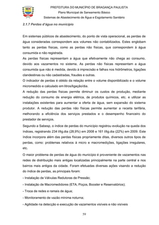 PREFEITURA DO MUNICÍPIO DE BRAGANÇA PAULISTA
Plano Municipal de Saneamento Básico
Sistemas de Abastecimento de Água e Esgotamento Sanitário
59
2.1.7 Perdas d’água no município
Em sistemas públicos de abastecimento, do ponto de vista operacional, as perdas de
água consideradas correspondem aos volumes não contabilizados. Estes englobam
tanto as perdas físicas, como as perdas não físicas, que correspondem à água
consumida e não registrada.
As perdas físicas representam a água que efetivamente não chega ao consumo,
devido aos vazamentos no sistema. As perdas não físicas representam a água
consumida que não é medida, devido à imprecisão e falhas nos hidrômetros, ligações
clandestinas ou não cadastradas, fraudes e outras.
O indicador de perdas é obtido da relação entre o volume disponibilizado e o volume
micromedido e calculado em litros/ligação/dia.
A redução das perdas físicas permite diminuir os custos de produção, mediante
redução do consumo de energia elétrica, de produtos químicos, etc. e utilizar as
instalações existentes para aumentar a oferta de água, sem expansão do sistema
produtor. A redução das perdas não físicas permite aumentar a receita tarifária,
melhorando a eficiência dos serviços prestados e o desempenho financeiro do
prestador de serviços.
Segundo a Sabesp, o índice de perdas do município registrou evolução na queda dos
índices, registrando 234 l/lig.dia (28,9%) em 2008 e 161 l/lig.dia (22%) em 2009. Este
índice incorpora além das perdas físicas propriamente ditas, diversos outros tipos de
perdas, como: problemas relativos à micro e macromedições, ligações irregulares,
etc.
O maior problema de perdas de água do município é proveniente de vazamentos nas
redes de distribuição mais antigas localizadas principalmente na parte central e nos
bairros mais antigos da cidade. Foram efetuadas diversas ações visando a redução
do índice de perdas, as principais foram:
- Instalação de Válvulas Redutoras de Pressão;
- Instalação de Macromedidores (ETA, Poços, Booster e Reservatórios);
- Troca de redes e ramais de água;
- Monitoramento de vazão mínima noturna;
- Agilidade na detecção e execução de vazamentos visíveis e não visíveis
 