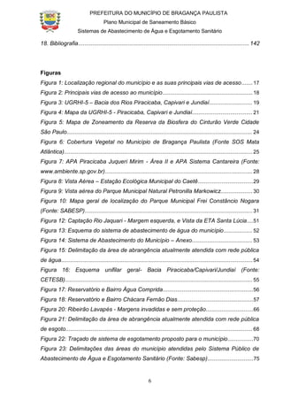 PREFEITURA DO MUNICÍPIO DE BRAGANÇA PAULISTA
Plano Municipal de Saneamento Básico
Sistemas de Abastecimento de Água e Esgotamento Sanitário
6
18. Bibliografia...........................................................................................................142
Figuras
Figura 1: Localização regional do município e as suas principais vias de acesso.......17
Figura 2: Principais vias de acesso ao município.........................................................18
Figura 3: UGRHI-5 – Bacia dos Rios Piracicaba, Capivari e Jundiaí........................... 19
Figura 4: Mapa da UGRHI-5 - Piracicaba, Capivari e Jundiaí......................................21
Figura 5: Mapa de Zoneamento da Reserva da Biosfera do Cinturão Verde Cidade
São Paulo..................................................................................................................... 24
Figura 6: Cobertura Vegetal no Município de Bragança Paulista (Fonte SOS Mata
Atlântica).......................................................................................................................25
Figura 7: APA Piracicaba Juqueri Mirim - Área II e APA Sistema Cantareira (Fonte:
www.ambiente.sp.gov.br)............................................................................................. 28
Figura 8: Vista Aérea – Estação Ecológica Municipal do Caetê...................................29
Figura 9: Vista aérea do Parque Municipal Natural Petronilla Markowicz....................30
Figura 10: Mapa geral de localização do Parque Municipal Frei Constâncio Nogara
(Fonte: SABESP)..........................................................................................................31
Figura 12: Captação Rio Jaquari - Margem esquerda, e Vista da ETA Santa Lúcia....51
Figura 13: Esquema do sistema de abastecimento de água do município.................. 52
Figura 14: Sistema de Abastecimento do Município – Anexo...................................... 53
Figura 15: Delimitação da área de abrangência atualmente atendida com rede pública
de água.........................................................................................................................54
Figura 16: Esquema unifilar geral- Bacia Piracicaba/Capivari/Jundiaí (Fonte:
CETESB)...................................................................................................................... 55
Figura 17: Reservatório e Bairro Água Comprida.........................................................56
Figura 18: Reservatório e Bairro Chácara Fernão Dias................................................57
Figura 20: Ribeirão Lavapés - Margens invadidas e sem proteção..............................66
Figura 21: Delimitação da área de abrangência atualmente atendida com rede pública
de esgoto...................................................................................................................... 68
Figura 22: Traçado de sistema de esgotamento proposto para o município................70
Figura 23: Delimitações das áreas do município atendidas pelo Sistema Público de
Abastecimento de Água e Esgotamento Sanitário (Fonte: Sabesp).............................75
 