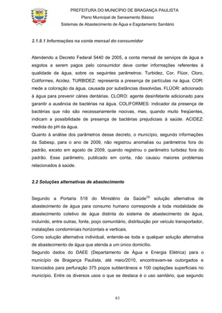 PREFEITURA DO MUNICÍPIO DE BRAGANÇA PAULISTA
Plano Municipal de Saneamento Básico
Sistemas de Abastecimento de Água e Esgotamento Sanitário
61
2.1.8.1 Informações na conta mensal do consumidor
Atendendo a Decreto Federal 5440 de 2005, a conta mensal de serviços de água e
esgotos a serem pagos pelo consumidor deve conter informações referentes à
qualidade da água, sobre os seguintes parâmetros: Turbidez, Cor, Flúor, Cloro,
Coliformes, Acidez. TURBIDEZ: representa a presença de partículas na água. COR:
mede a coloração da água, causada por substâncias dissolvidas. FLÚOR: adicionado
à água para prevenir cáries dentárias. CLORO: agente desinfetante adicionado para
garantir a ausência de bactérias na água. COLIFORMES: indicador da presença de
bactérias que não são necessariamente nocivas, mas, quando muito freqüentes,
indicam a possibilidade de presença de bactérias prejudiciais à saúde. ACIDEZ:
medida do pH da água.
Quanto à análise dos parâmetros desse decreto, o município, segundo informações
da Sabesp, para o ano de 2009, não registrou anomalias ou parâmetros fora do
padrão, exceto em agosto de 2009, quando registrou o parâmetro turbidez fora do
padrão. Esse parâmetro, publicado em conta, não causou maiores problemas
relacionados à saúde.
2.2 Soluções alternativas de abastecimento
Segundo a Portaria 518 do Ministério da Saúde(5)
solução alternativa de
abastecimento de água para consumo humano corresponde a toda modalidade de
abastecimento coletivo de água distinta do sistema de abastecimento de água,
incluindo, entre outras, fonte, poço comunitário, distribuição por veículo transportador,
instalações condominiais horizontais e verticais.
Como solução alternativa individual, entende-se toda e qualquer solução alternativa
de abastecimento de água que atenda a um único domicílio.
Segundo dados do DAEE (Departamento de Água e Energia Elétrica) para o
município de Bragança Paulista, até maio/2010, encontravam-se outorgados e
licenciados para perfuração 375 poços subterrâneos e 100 captações superficiais no
município. Entre os diversos usos o que se destaca é o uso sanitário, que segundo
 