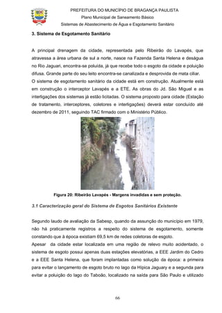 PREFEITURA DO MUNICÍPIO DE BRAGANÇA PAULISTA
Plano Municipal de Saneamento Básico
Sistemas de Abastecimento de Água e Esgotamento Sanitário
66
3. Sistema de Esgotamento Sanitário
A principal drenagem da cidade, representada pelo Ribeirão do Lavapés, que
atravessa a área urbana de sul a norte, nasce na Fazenda Santa Helena e deságua
no Rio Jaguari, encontra-se poluída, já que recebe todo o esgoto da cidade e poluição
difusa. Grande parte do seu leito encontra-se canalizada e desprovida de mata ciliar.
O sistema de esgotamento sanitário da cidade está em construção. Atualmente está
em construção o interceptor Lavapés e a ETE. As obras do Jd. São Miguel e as
interligações dos sistemas já estão licitadas. O sistema proposto para cidade (Estação
de tratamento, interceptores, coletores e interligações) deverá estar concluído até
dezembro de 2011, seguindo TAC firmado com o Ministério Público.
Figura 20: Ribeirão Lavapés - Margens invadidas e sem proteção.
3.1 Caracterização geral do Sistema de Esgotos Sanitários Existente
Segundo laudo de avaliação da Sabesp, quando da assunção do município em 1979,
não há praticamente registros a respeito do sistema de esgotamento, somente
constando que à época existiam 69,5 km de redes coletoras de esgoto.
Apesar da cidade estar localizada em uma região de relevo muito acidentado, o
sistema de esgoto possui apenas duas estações elevatórias, a EEE Jardim do Cedro
e a EEE Santa Helena, que foram implantadas como solução da época: a primeira
para evitar o lançamento de esgoto bruto no lago da Hípica Jaguary e a segunda para
evitar a poluição do lago do Taboão, localizado na saída para São Paulo e utilizado
 