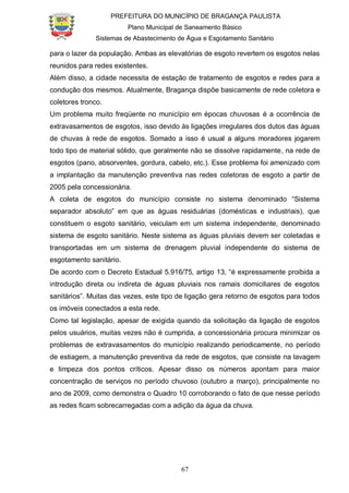 PREFEITURA DO MUNICÍPIO DE BRAGANÇA PAULISTA
Plano Municipal de Saneamento Básico
Sistemas de Abastecimento de Água e Esgotamento Sanitário
67
para o lazer da população. Ambas as elevatórias de esgoto revertem os esgotos nelas
reunidos para redes existentes.
Além disso, a cidade necessita de estação de tratamento de esgotos e redes para a
condução dos mesmos. Atualmente, Bragança dispõe basicamente de rede coletora e
coletores tronco.
Um problema muito freqüente no município em épocas chuvosas é a ocorrência de
extravasamentos de esgotos, isso devido às ligações irregulares dos dutos das águas
de chuvas à rede de esgotos. Somado a isso é usual a alguns moradores jogarem
todo tipo de material sólido, que geralmente não se dissolve rapidamente, na rede de
esgotos (pano, absorventes, gordura, cabelo, etc.). Esse problema foi amenizado com
a implantação da manutenção preventiva nas redes coletoras de esgoto a partir de
2005 pela concessionária.
A coleta de esgotos do município consiste no sistema denominado “Sistema
separador absoluto” em que as águas residuárias (domésticas e industriais), que
constituem o esgoto sanitário, veiculam em um sistema independente, denominado
sistema de esgoto sanitário. Neste sistema as águas pluviais devem ser coletadas e
transportadas em um sistema de drenagem pluvial independente do sistema de
esgotamento sanitário.
De acordo com o Decreto Estadual 5.916/75, artigo 13, “é expressamente proibida a
introdução direta ou indireta de águas pluviais nos ramais domiciliares de esgotos
sanitários”. Muitas das vezes, este tipo de ligação gera retorno de esgotos para todos
os imóveis conectados a esta rede.
Como tal legislação, apesar de exigida quando da solicitação da ligação de esgotos
pelos usuários, muitas vezes não é cumprida, a concessionária procura minimizar os
problemas de extravasamentos do município realizando periodicamente, no período
de estiagem, a manutenção preventiva da rede de esgotos, que consiste na lavagem
e limpeza dos pontos críticos. Apesar disso os números apontam para maior
concentração de serviços no período chuvoso (outubro a março), principalmente no
ano de 2009, como demonstra o Quadro 10 corroborando o fato de que nesse período
as redes ficam sobrecarregadas com a adição da água da chuva.
 