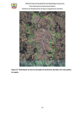 PREFEITURA DO MUNICÍPIO DE BRAGANÇA PAULISTA
Plano Municipal de Saneamento Básico
Sistemas de Abastecimento de Água e Esgotamento Sanitário
68
Figura 21: Delimitação da área de abrangência atualmente atendida com rede pública
de esgoto
 