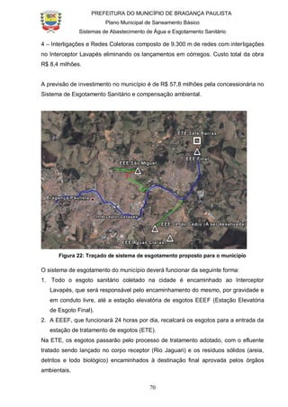 PREFEITURA DO MUNICÍPIO DE BRAGANÇA PAULISTA
Plano Municipal de Saneamento Básico
Sistemas de Abastecimento de Água e Esgotamento Sanitário
70
4 – Interligações e Redes Coletoras composto de 9.300 m de redes com interligações
no Interceptor Lavapés eliminando os lançamentos em córregos. Custo total da obra
R$ 8,4 milhões.
A previsão de investimento no município é de R$ 57,8 milhões pela concessionária no
Sistema de Esgotamento Sanitário e compensação ambiental.
Figura 22: Traçado de sistema de esgotamento proposto para o município
O sistema de esgotamento do município deverá funcionar da seguinte forma:
1. Todo o esgoto sanitário coletado na cidade é encaminhado ao Interceptor
Lavapés, que será responsável pelo encaminhamento do mesmo, por gravidade e
em conduto livre, até a estação elevatória de esgotos EEEF (Estação Elevatória
de Esgoto Final).
2. A EEEF, que funcionará 24 horas por dia, recalcará os esgotos para a entrada da
estação de tratamento de esgotos (ETE).
Na ETE, os esgotos passarão pelo processo de tratamento adotado, com o efluente
tratado sendo lançado no corpo receptor (Rio Jaguari) e os resíduos sólidos (areia,
detritos e lodo biológico) encaminhados à destinação final aprovada pelos órgãos
ambientais.
 