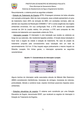 PREFEITURA DO MUNICÍPIO DE BRAGANÇA PAULISTA
Plano Municipal de Saneamento Básico
Sistemas de Abastecimento de Água e Esgotamento Sanitário
71
Resumidamente, o sistema prevê as seguintes unidades:
- Estação de Tratamento de Esgotos (ETE): Empregará processo de lodos ativados
com aeração prolongada. Além de mais compacta, essa unidade apresentará um grau
de tratamento maior (95% de remoção de DBO, em condições normais), além de
atender aos requisitos da Resolução CONAMA n° 357 e outras exigências dos órgãos
ambientais envolvidos. Em sua configuração final, a ETE deverá ter capacidade
nominal de 234 l/s (vazão média). Em princípio, a ETE será composta de três
módulos de tratamento com capacidade unitária de 78 l/s.
- Interceptor Lavapés: O interceptor é uma tubulação que recebe os coletores ao
longo de sua extensão, não recebendo ligações prediais. A função dessa tubulação é
levar todo o esgoto da cidade à estação de tratamento. No caso do projeto de
tratamento proposto pela concessionária essa tubulação terá um total de
aproximadamente 10,4 km. O Seu traçado segue praticamente o mesmo traçado do
Ribeirão Lavapés. Em linhas gerais, o interceptor apresenta as seguintes
características:
Quadro 11: Características do interceptor Lavapés
Diâmetro (mm) Extensão (m)
500 1.399,00
600 997,00
800 8.045,00
Total 10.441,00
Alguns trechos do interceptor serão executados através de Método Não Destrutivo
(MND) considerando interferências, travessias de córregos, travessias de rodovias,
profundidade, trânsito e comércio local, visando minimizar possíveis impactos sócio-
ambientais.
- Estações elevatórias de esgotos: O sistema será constituído por uma Estação
Elevatória de Esgoto, denominada EEEF, que recalcará os esgotos do interceptor à
Estação de Tratamento de Esgotos.
 