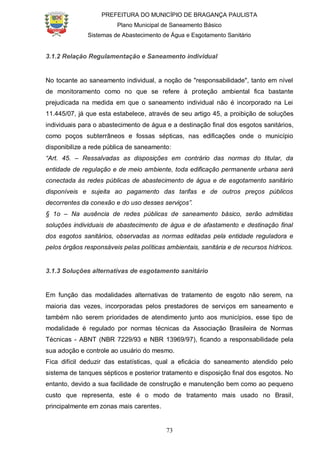 PREFEITURA DO MUNICÍPIO DE BRAGANÇA PAULISTA
Plano Municipal de Saneamento Básico
Sistemas de Abastecimento de Água e Esgotamento Sanitário
73
3.1.2 Relação Regulamentação e Saneamento individual
No tocante ao saneamento individual, a noção de "responsabilidade", tanto em nível
de monitoramento como no que se refere à proteção ambiental fica bastante
prejudicada na medida em que o saneamento individual não é incorporado na Lei
11.445/07, já que esta estabelece, através de seu artigo 45, a proibição de soluções
individuais para o abastecimento de água e a destinação final dos esgotos sanitários,
como poços subterrâneos e fossas sépticas, nas edificações onde o município
disponibilize a rede pública de saneamento:
“Art. 45. – Ressalvadas as disposições em contrário das normas do titular, da
entidade de regulação e de meio ambiente, toda edificação permanente urbana será
conectada às redes públicas de abastecimento de água e de esgotamento sanitário
disponíveis e sujeita ao pagamento das tarifas e de outros preços públicos
decorrentes da conexão e do uso desses serviços”.
§ 1o – Na ausência de redes públicas de saneamento básico, serão admitidas
soluções individuais de abastecimento de água e de afastamento e destinação final
dos esgotos sanitários, observadas as normas editadas pela entidade reguladora e
pelos órgãos responsáveis pelas políticas ambientais, sanitária e de recursos hídricos.
3.1.3 Soluções alternativas de esgotamento sanitário
Em função das modalidades alternativas de tratamento de esgoto não serem, na
maioria das vezes, incorporadas pelos prestadores de serviços em saneamento e
também não serem prioridades de atendimento junto aos municípios, esse tipo de
modalidade é regulado por normas técnicas da Associação Brasileira de Normas
Técnicas - ABNT (NBR 7229/93 e NBR 13969/97), ficando a responsabilidade pela
sua adoção e controle ao usuário do mesmo.
Fica difícil deduzir das estatísticas, qual a eficácia do saneamento atendido pelo
sistema de tanques sépticos e posterior tratamento e disposição final dos esgotos. No
entanto, devido a sua facilidade de construção e manutenção bem como ao pequeno
custo que representa, este é o modo de tratamento mais usado no Brasil,
principalmente em zonas mais carentes.
 