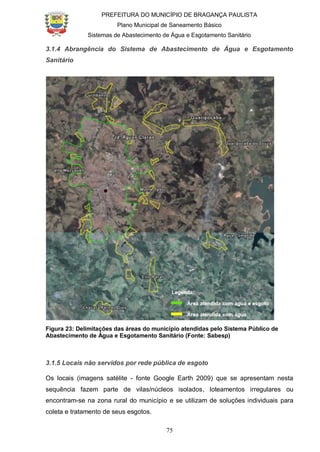 PREFEITURA DO MUNICÍPIO DE BRAGANÇA PAULISTA
Plano Municipal de Saneamento Básico
Sistemas de Abastecimento de Água e Esgotamento Sanitário
75
3.1.4 Abrangência do Sistema de Abastecimento de Água e Esgotamento
Sanitário
Figura 23: Delimitações das áreas do município atendidas pelo Sistema Público de
Abastecimento de Água e Esgotamento Sanitário (Fonte: Sabesp)
3.1.5 Locais não servidos por rede pública de esgoto
Os locais (imagens satélite - fonte Google Earth 2009) que se apresentam nesta
sequência fazem parte de vilas/núcleos isolados, loteamentos irregulares ou
encontram-se na zona rural do município e se utilizam de soluções individuais para
coleta e tratamento de seus esgotos.
 