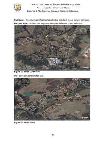 PREFEITURA DO MUNICÍPIO DE BRAGANÇA PAULISTA
Plano Municipal de Saneamento Básico
Sistemas de Abastecimento de Água e Esgotamento Sanitário
76
Curitibanos - Constituído por chácaras hoje atendido através de fossas comuns individuais.
Bairro do Menin - Imóveis com esgotamento através de fossas comuns individuais.
Figura 24: Bairro Curitibanos
Obs: Bairro com característica rural.
Figura 25: Bairro Menin
 