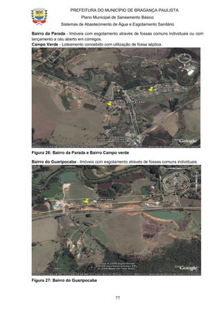 PREFEITURA DO MUNICÍPIO DE BRAGANÇA PAULISTA
Plano Municipal de Saneamento Básico
Sistemas de Abastecimento de Água e Esgotamento Sanitário
77
Bairro da Parada - Imóveis com esgotamento através de fossas comuns individuais ou com
lançamento a céu aberto em córregos.
Campo Verde - Loteamento concebido com utilização de fossa séptica.
Figura 26: Bairro da Parada e Bairro Campo verde
Bairro do Guaripocaba - Imóveis com esgotamento através de fossas comuns individuais.
Figura 27: Bairro do Guaripocaba
 