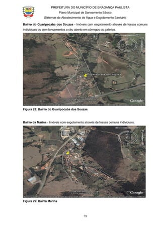 PREFEITURA DO MUNICÍPIO DE BRAGANÇA PAULISTA
Plano Municipal de Saneamento Básico
Sistemas de Abastecimento de Água e Esgotamento Sanitário
78
Bairro do Guaripocaba dos Souzas - Imóveis com esgotamento através de fossas comuns
individuais ou com lançamentos a céu aberto em córregos ou galerias.
Figura 28: Bairro do Guaripocaba dos Souzas
Bairro da Marina - Imóveis com esgotamento através de fossas comuns individuais.
Figura 29: Bairro Marina
 