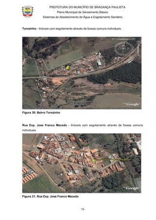 PREFEITURA DO MUNICÍPIO DE BRAGANÇA PAULISTA
Plano Municipal de Saneamento Básico
Sistemas de Abastecimento de Água e Esgotamento Sanitário
79
Torozinho - Imóveis com esgotamento através de fossas comuns individuais.
Figura 30: Bairro Torozinho
Rua Exp. Jose Franco Macedo - Imóveis com esgotamento através de fossas comuns
individuais.
Figura 31: Rua Exp. José Franco Macedo
 