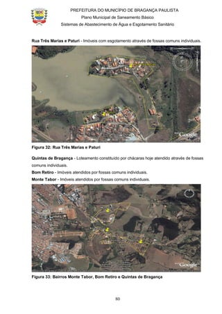 PREFEITURA DO MUNICÍPIO DE BRAGANÇA PAULISTA
Plano Municipal de Saneamento Básico
Sistemas de Abastecimento de Água e Esgotamento Sanitário
80
Rua Três Marias e Paturi - Imóveis com esgotamento através de fossas comuns individuais.
Figura 32: Rua Três Marias e Paturi
Quintas de Bragança - Loteamento constituído por chácaras hoje atendido através de fossas
comuns individuais.
Bom Retiro - Imóveis atendidos por fossas comuns individuais.
Monte Tabor - Imóveis atendidos por fossas comuns individuais.
Figura 33: Bairros Monte Tabor, Bom Retiro e Quintas de Bragança
 