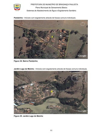 PREFEITURA DO MUNICÍPIO DE BRAGANÇA PAULISTA
Plano Municipal de Saneamento Básico
Sistemas de Abastecimento de Água e Esgotamento Sanitário
81
Paiolzinho - Imóveis com esgotamento através de fossas comuns individuais.
Figura 34: Bairro Paiolzinho
Jardim Lago do Moinho - Imóveis com esgotamento através de fossas comuns individuais.
Figura 35: Jardim Lago do Moinho
 