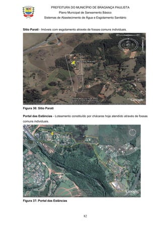 PREFEITURA DO MUNICÍPIO DE BRAGANÇA PAULISTA
Plano Municipal de Saneamento Básico
Sistemas de Abastecimento de Água e Esgotamento Sanitário
82
Sitio Parati - Imóveis com esgotamento através de fossas comuns individuais.
Figura 36: Sitio Parati
Portal das Estâncias - Loteamento constituído por chácaras hoje atendido através de fossas
comuns individuais.
Figura 37: Portal das Estâncias
 
