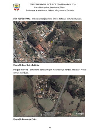 PREFEITURA DO MUNICÍPIO DE BRAGANÇA PAULISTA
Plano Municipal de Saneamento Básico
Sistemas de Abastecimento de Água e Esgotamento Sanitário
83
Bom Retiro Del Ortiz - Imóveis com esgotamento através de fossas comuns individuais.
Figura 38: Bom Retiro Del Ortiz
Bosque da Pedra - Loteamento constituído por chácaras hoje atendido através de fossas
comuns individuais.
Figura 39: Bosque da Pedra
 