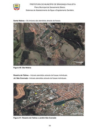 PREFEITURA DO MUNICÍPIO DE BRAGANÇA PAULISTA
Plano Municipal de Saneamento Básico
Sistemas de Abastecimento de Água e Esgotamento Sanitário
84
Santa Helena – Os imóveis são atendidos através de fossas.
Figura 40: Sta Helena
Rosário de Fátima – Imóveis atendidos através de fossas individuais.
Jd. São Conrrado - Imóveis atendidos através de fossas individuais.
Figura 41: Rosário de Fatima e Jardim São Conrado
 